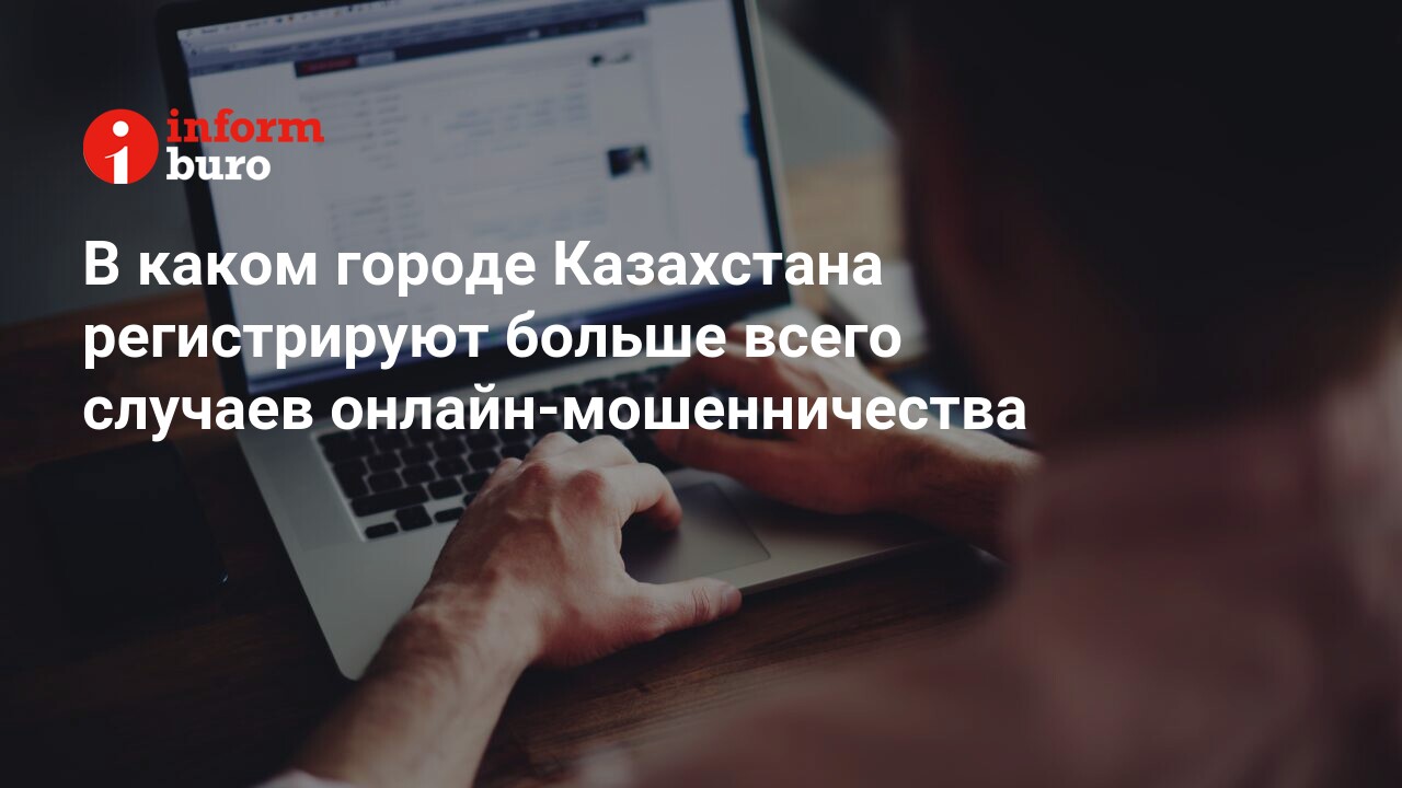 В каком городе Казахстана регистрируют больше всего случаев  онлайн-мошенничества | informburo.kz