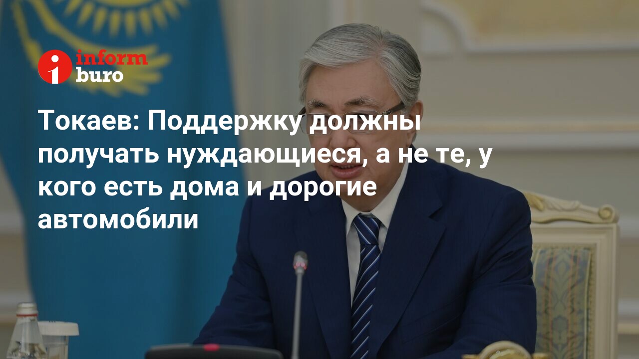 Токаев: Поддержку должны получать нуждающиеся, а не те, у кого есть дома и  дорогие автомобили | informburo.kz