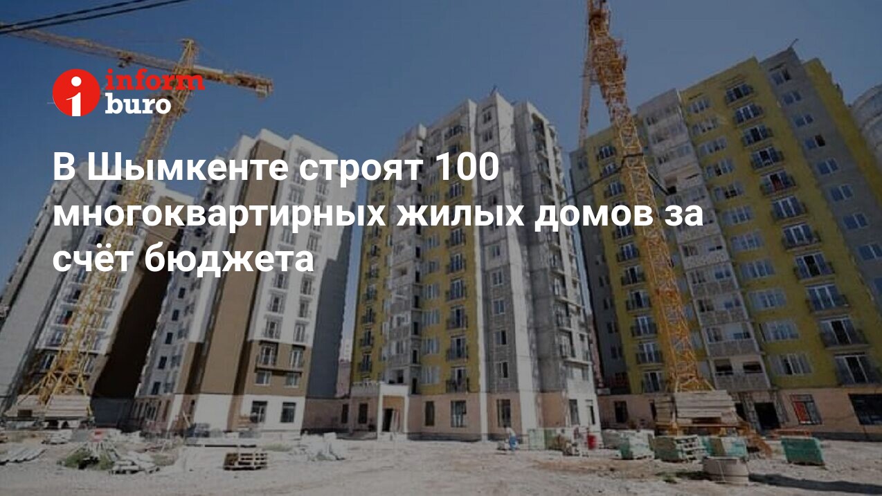 В Шымкенте строят 100 многоквартирных жилых домов за счёт бюджета |  informburo.kz