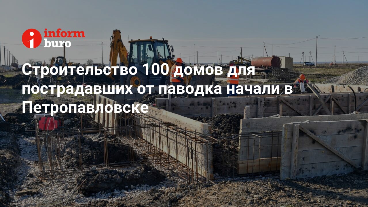 Строительство 100 домов для пострадавших от паводка начали в Петропавловске  | informburo.kz