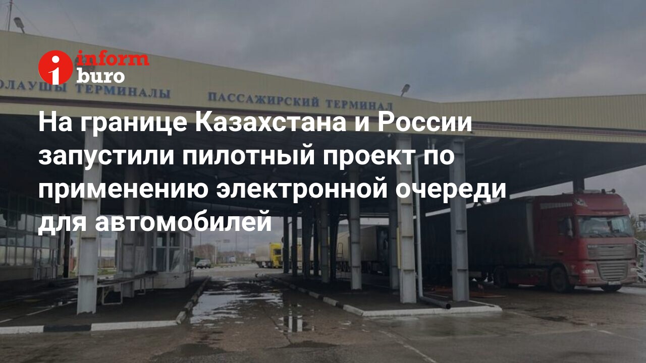 На границе Казахстана и России запустили пилотный проект по применению  электронной очереди для автомобилей | informburo.kz