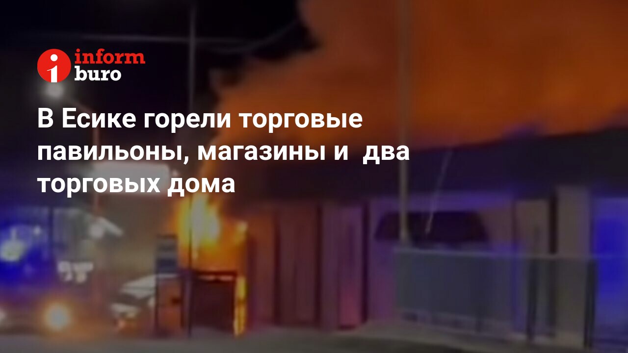 В Есике горели торговые павильоны, магазины и два торговых дома |  informburo.kz