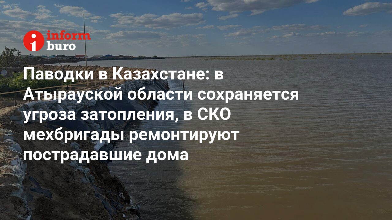 Паводки в Казахстане: в Атырауcкой области сохраняется угроза затопления, в  СКО мехбригады ремонтируют пострадавшие дома | informburo.kz