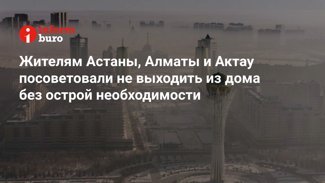 Жителям Астаны, Алматы и Актау посоветовали не выходить из дома без острой  необходимости | informburo.kz