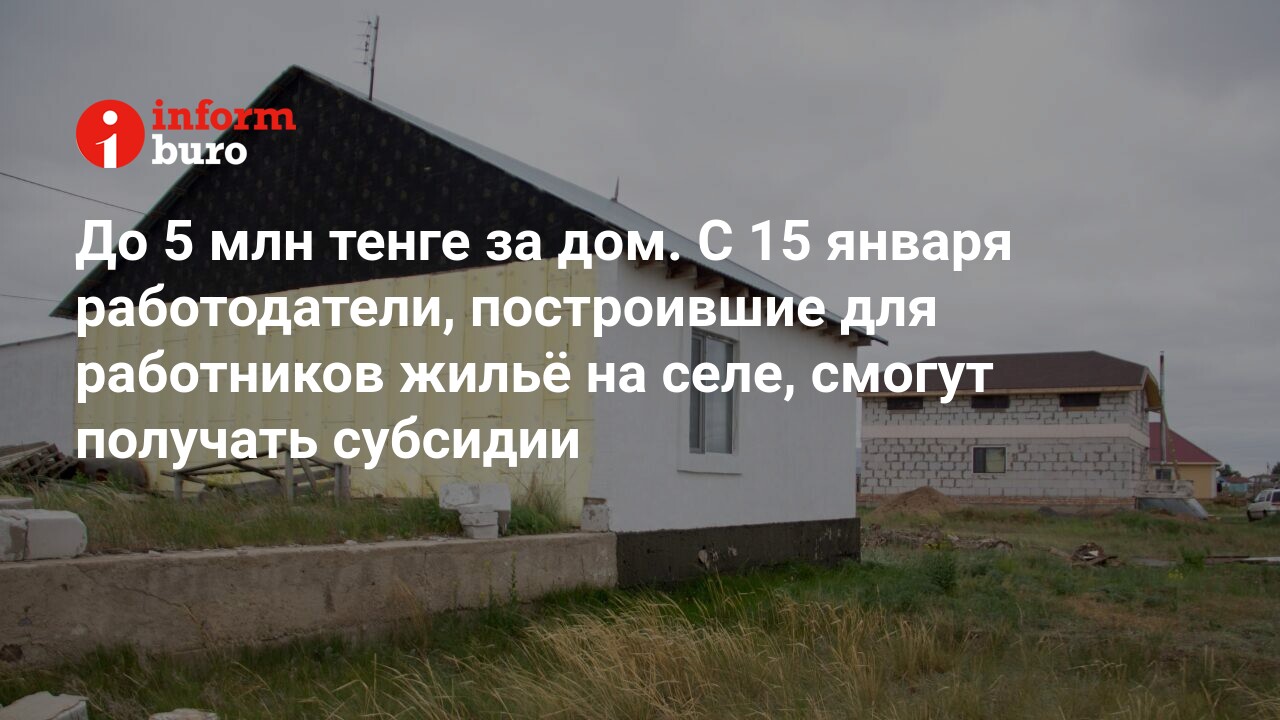 До 5 млн тенге за дом. С 15 января работодатели, построившие для работников  жильё на селе, смогут получать субсидии | informburo.kz