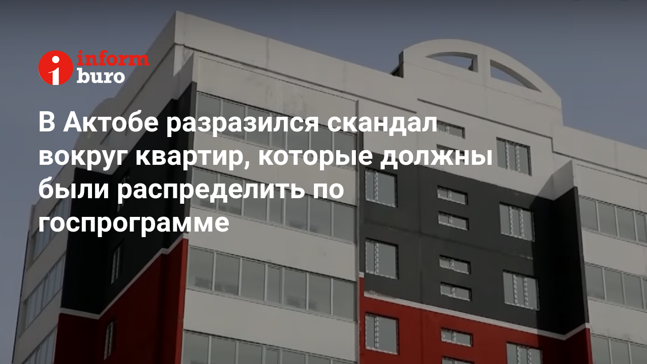 В Актобе разразился скандал вокруг квартир, которые должны были  распределить по госпрограмме | informburo.kz