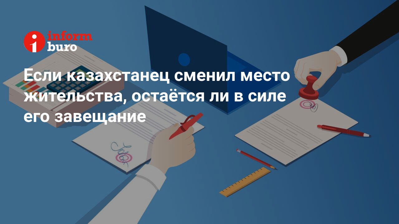 Если казахстанец сменил место жительства, остаётся ли в силе его завещание  | informburo.kz