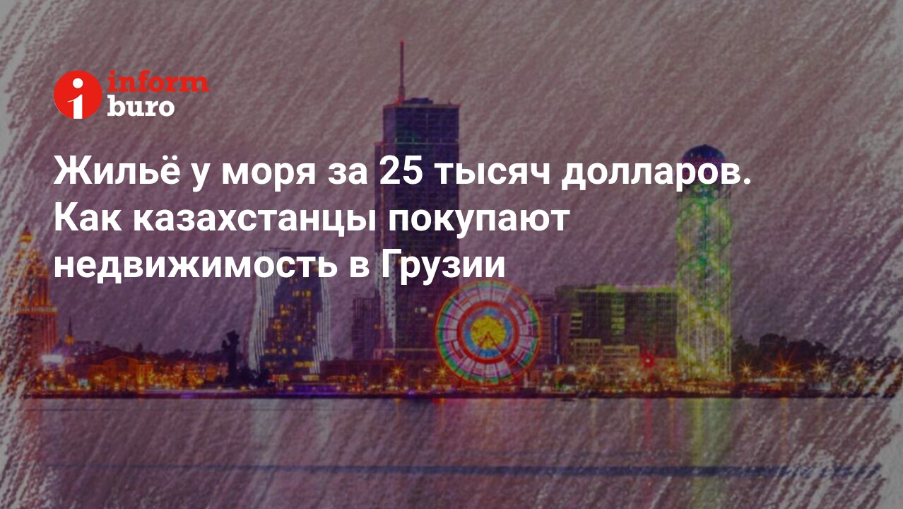 Жильё у моря за 25 тысяч долларов. Как казахстанцы покупают недвижимость в  Грузии | informburo.kz