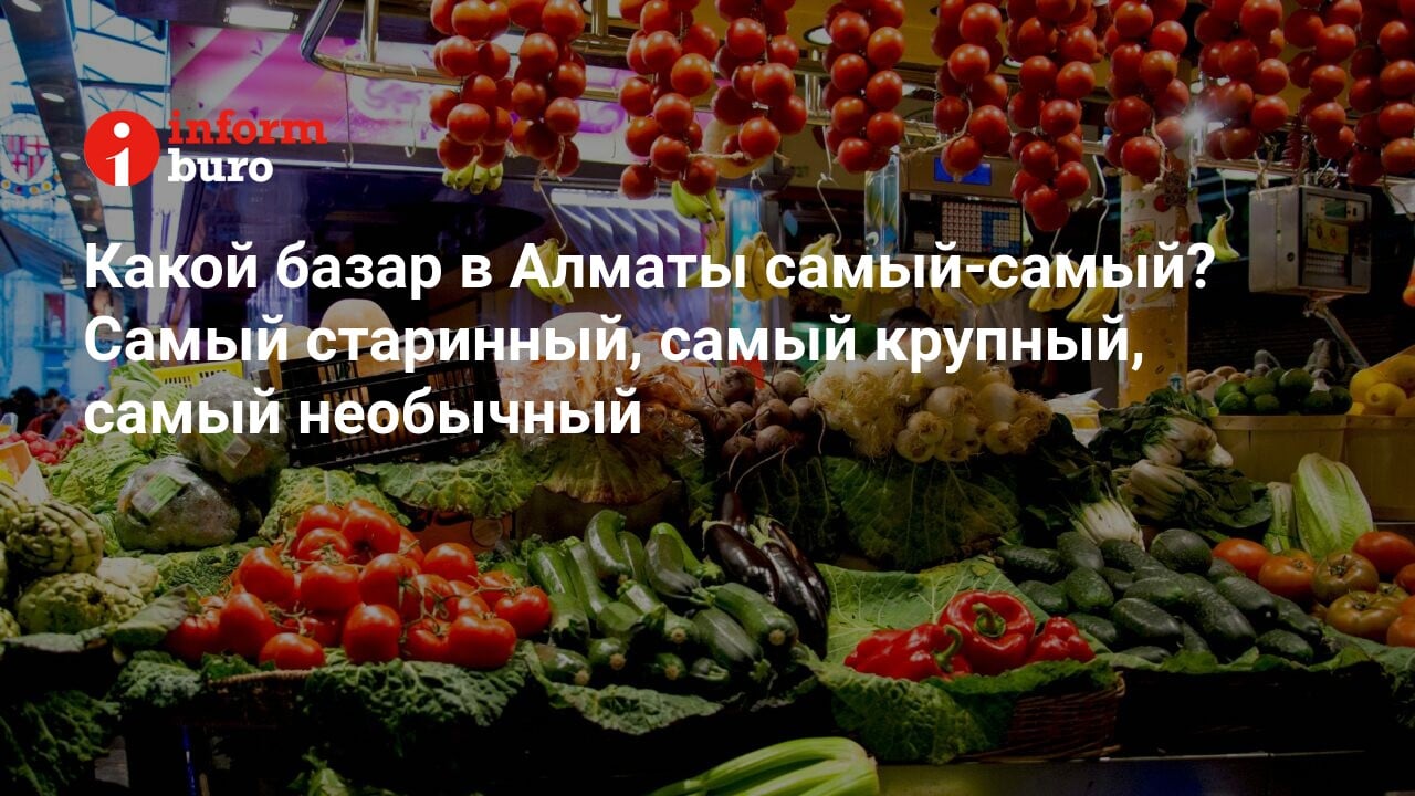 Какой базар в Алматы самый-самый? Самый старинный, самый крупный, самый  необычный | informburo.kz