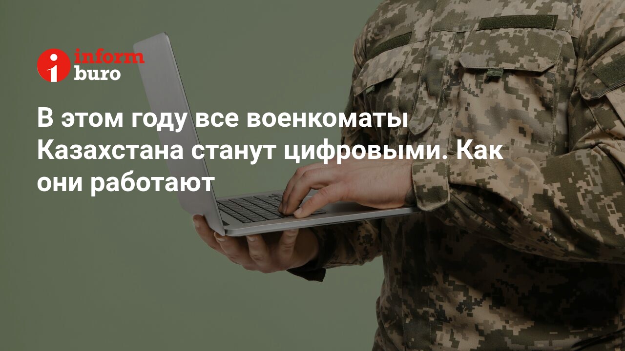 В этом году все военкоматы Казахстана станут цифровыми. Как они работают |  informburo.kz