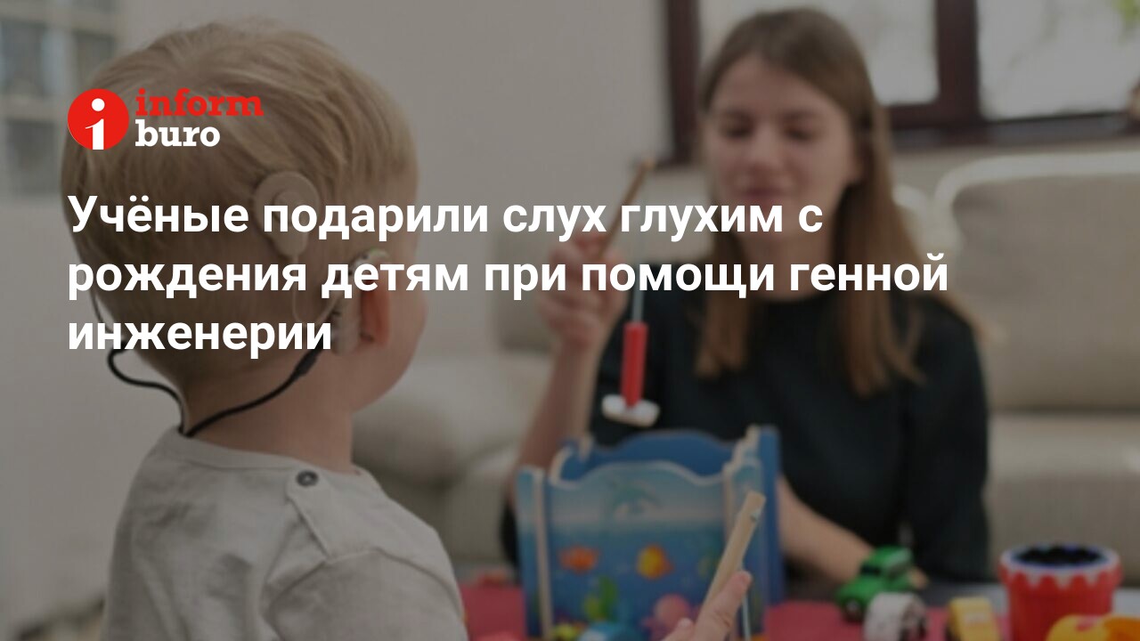 Учёные подарили слух глухим с рождения детям при помощи генной инженерии |  informburo.kz