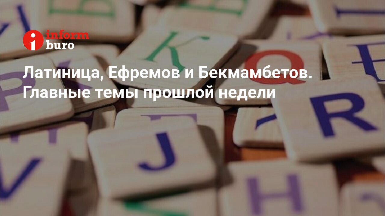 Латиница, Ефремов и Бекмамбетов. Главные темы прошлой недели | informburo.kz