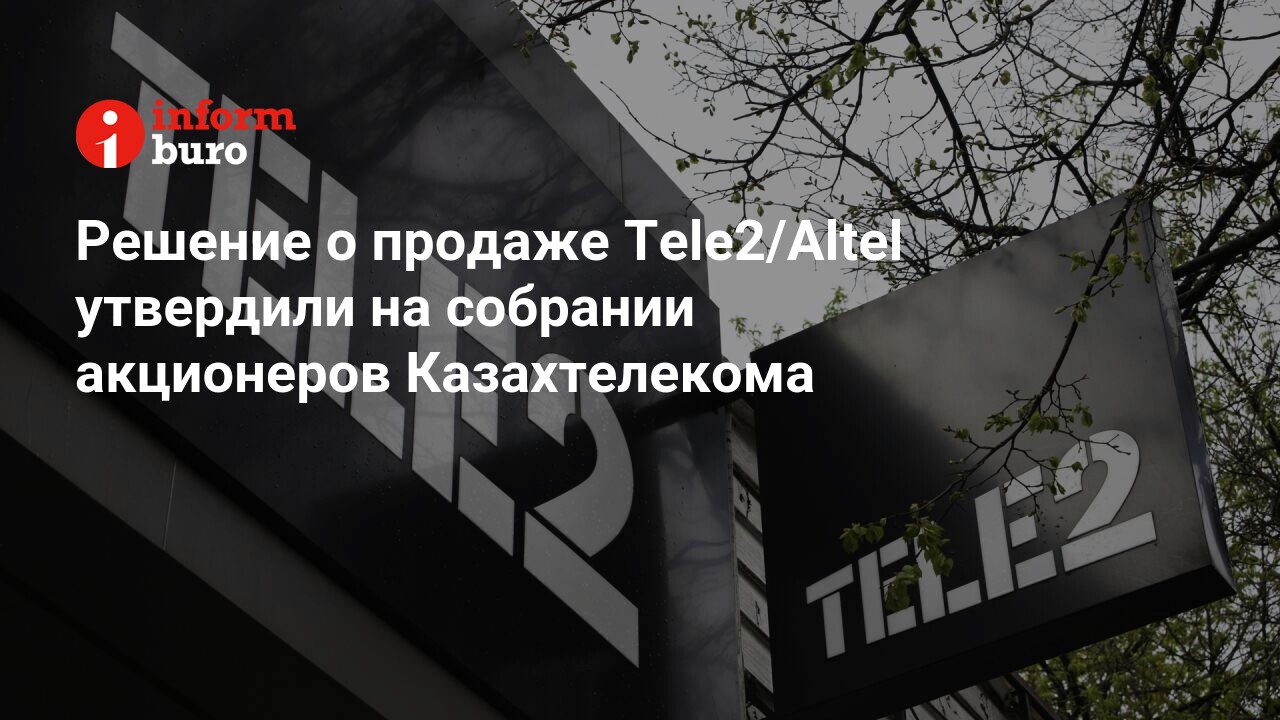 Решение о продаже Tele2/Altel утвердили на собрании акционеров Казахтелекома  | informburo.kz