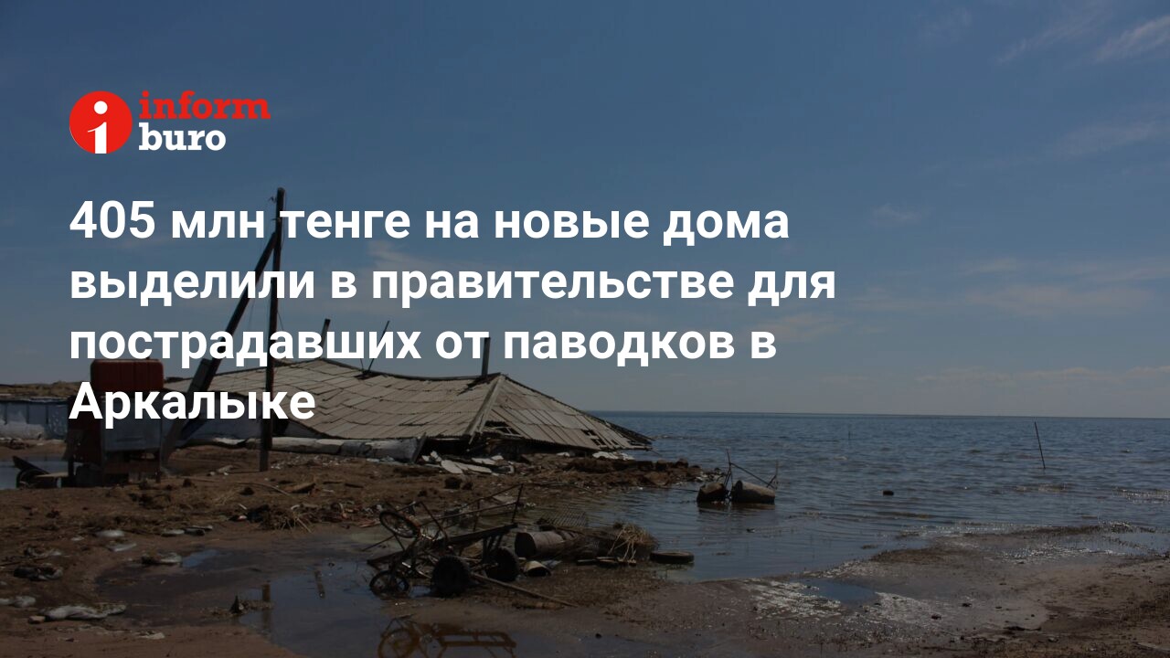 405 млн тенге на новые дома выделили в правительстве для пострадавших от  паводков в Аркалыке | informburo.kz