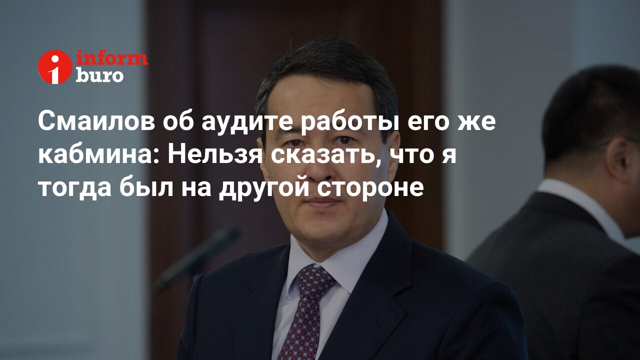 Смаилов об аудите работы его же кабмина: Нельзя сказать, что я тогда был на  другой стороне | informburo.kz