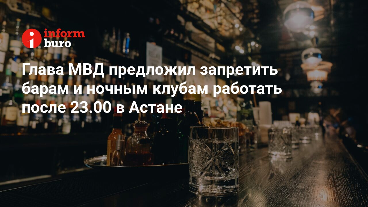 Глава МВД предложил запретить барам и ночным клубам работать после 23.00 в  Астане | informburo.kz