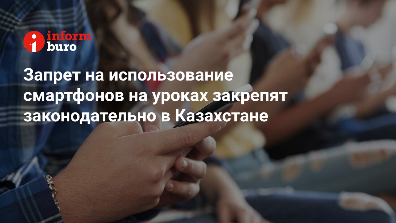 Запрет на использование смартфонов на уроках закрепят законодательно в  Казахстане | informburo.kz