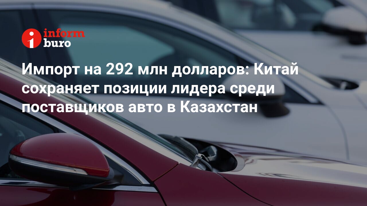 Импорт на 292 млн долларов: Китай сохраняет позиции лидера среди  поставщиков авто в Казахстан | informburo.kz