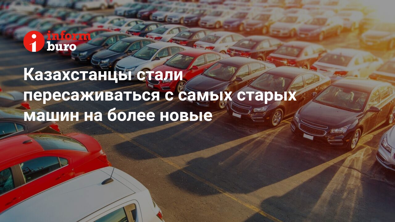 Казахстанцы стали пересаживаться с самых старых машин на более новые |  informburo.kz