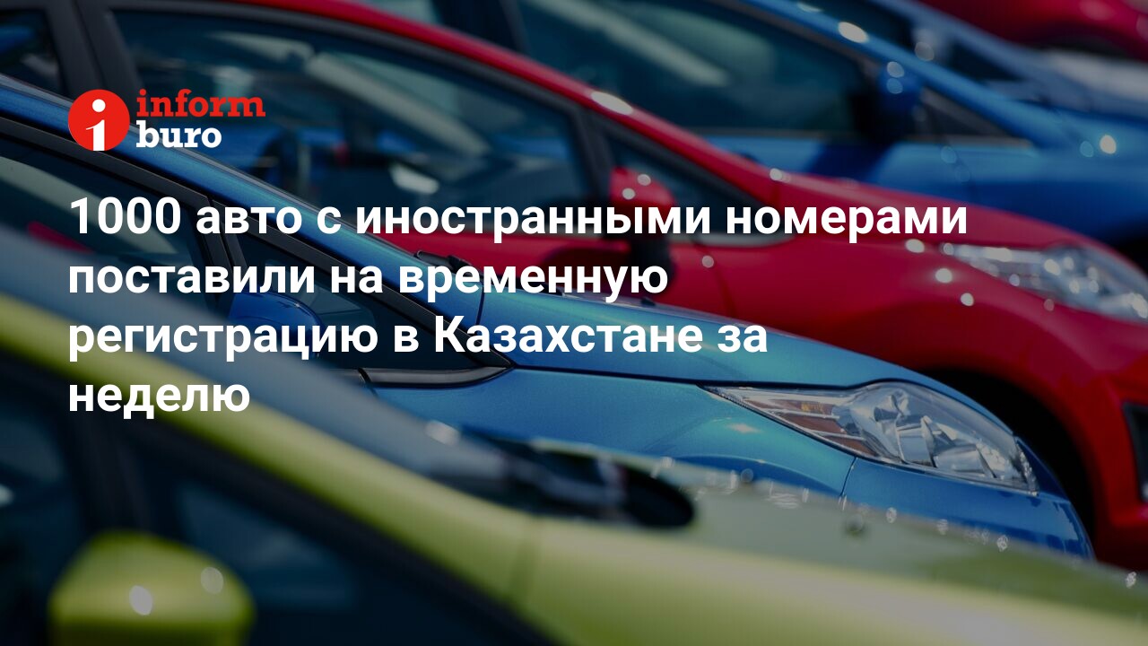 1000 авто с иностранными номерами поставили на временную регистрацию в  Казахстане за неделю | informburo.kz