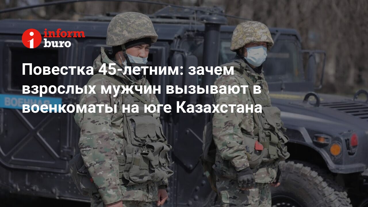 Повестка 45-летним: зачем взрослых мужчин вызывают в военкоматы на юге  Казахстана | informburo.kz