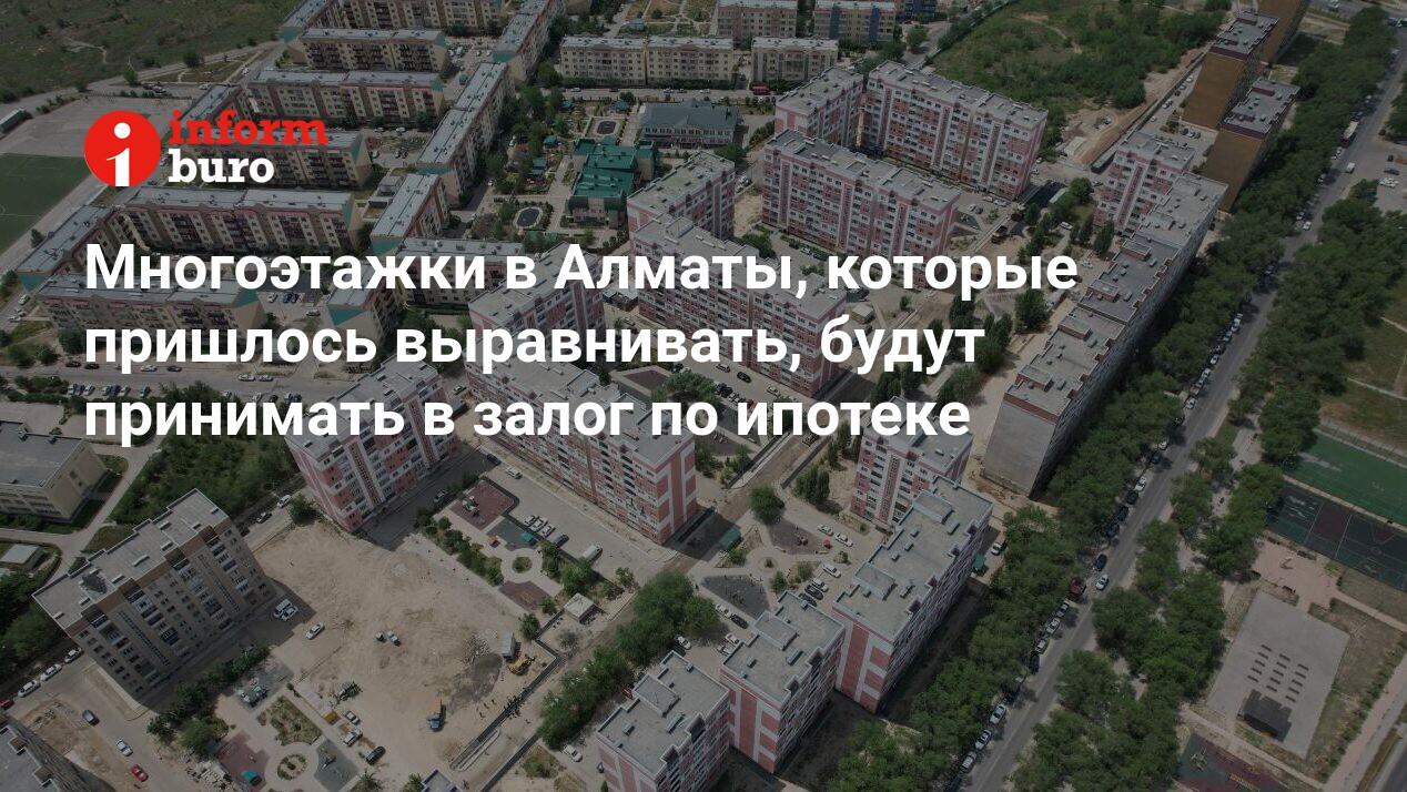 Многоэтажки в Алматы, которые пришлось выравнивать, будут принимать в залог  по ипотеке | informburo.kz