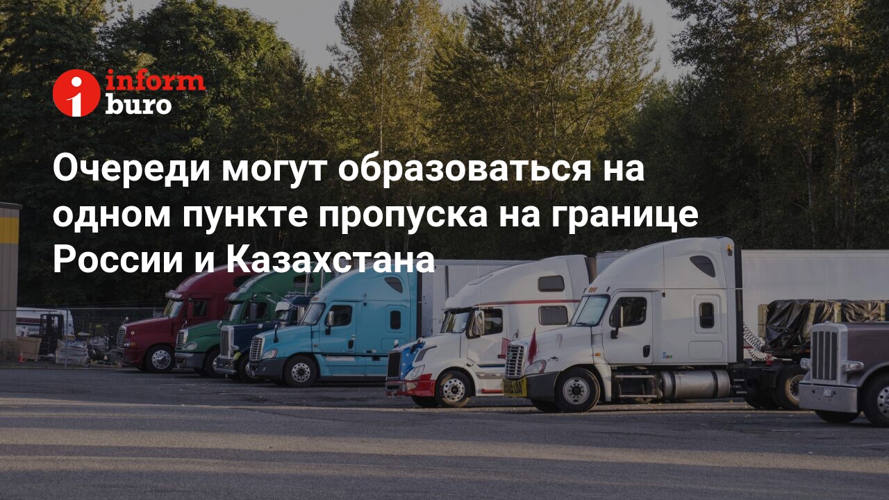 Очереди могут образоваться на одном пункте пропуска на границе России и  Казахстана | informburo.kz