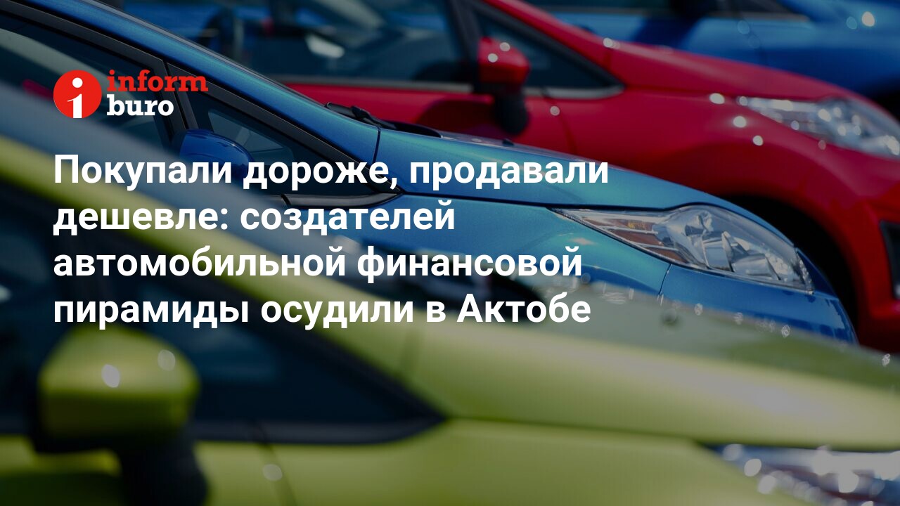 Покупали дороже, продавали дешевле: создателей автомобильной финансовой  пирамиды осудили в Актобе | informburo.kz