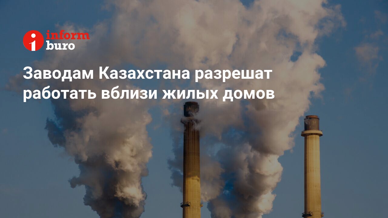 Заводам Казахстана разрешат работать вблизи жилых домов | informburo.kz