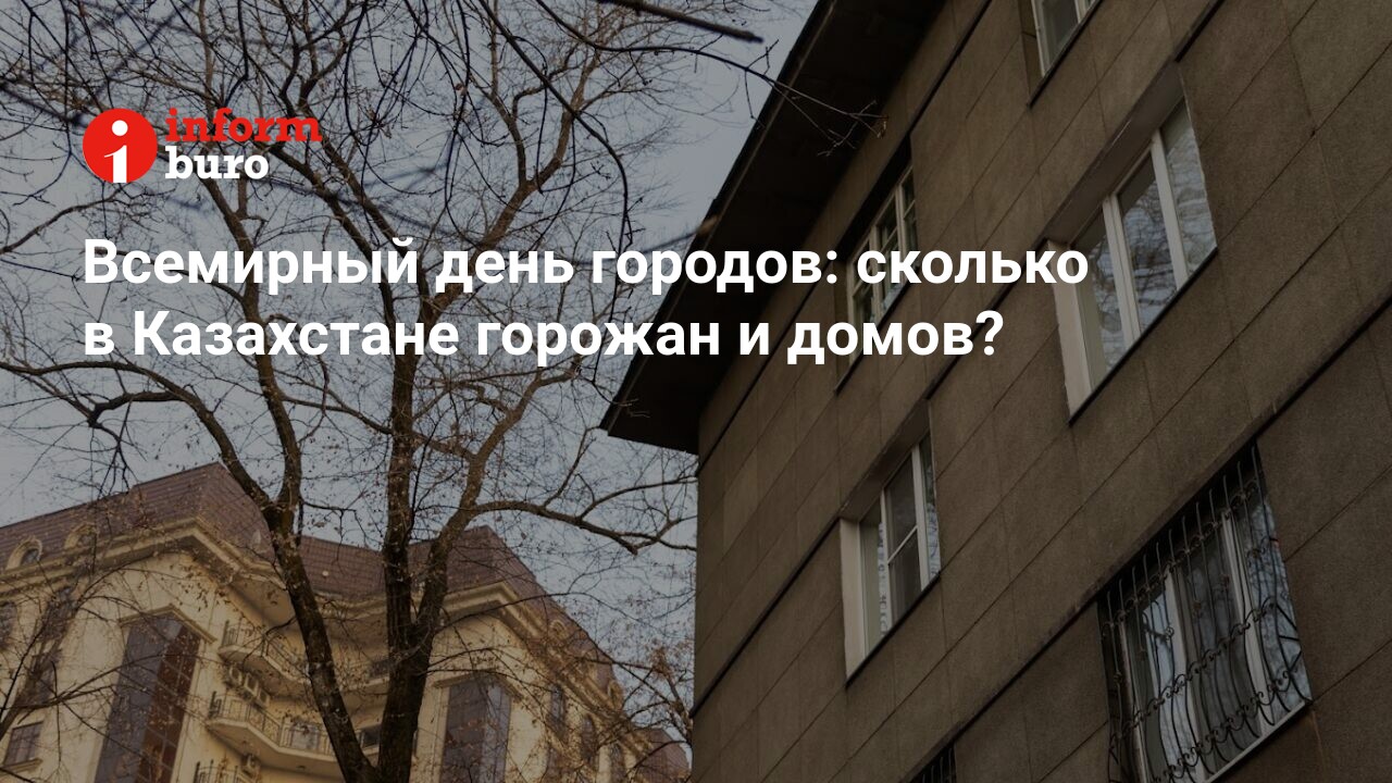 Всемирный день городов: сколько в Казахстане горожан и домов? |  informburo.kz