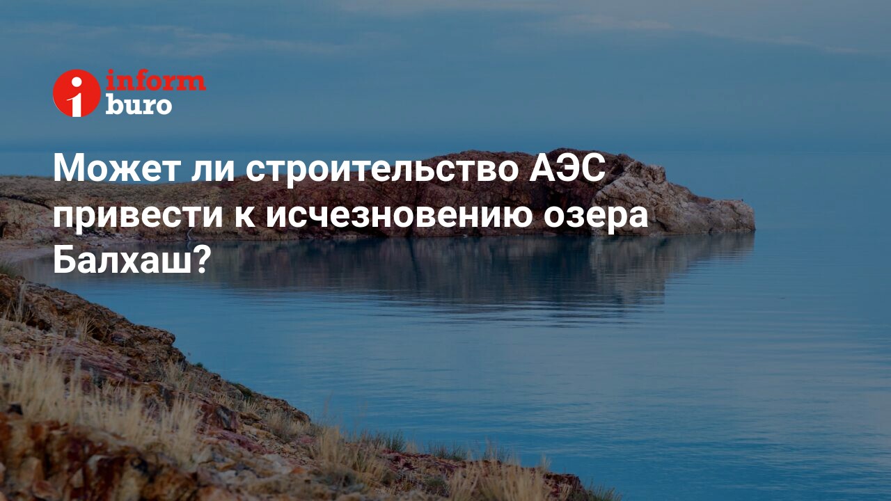 Может ли строительство АЭС привести к исчезновению озера Балхаш? |  informburo.kz