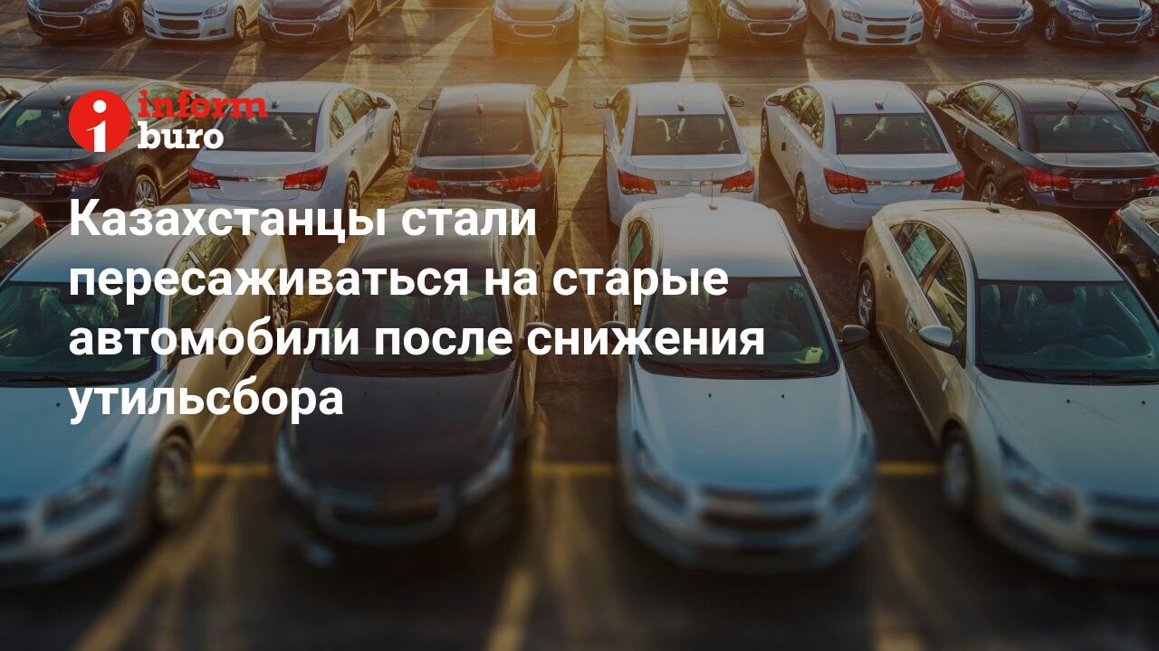 Казахстанцы стали пересаживаться на старые автомобили после снижения  утильсбора | informburo.kz