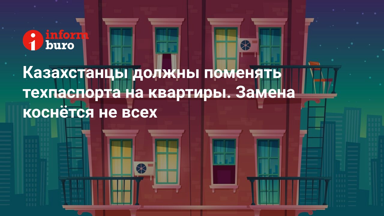 Казахстанцы должны поменять техпаспорта на квартиры. Замена коснётся не  всех | informburo.kz