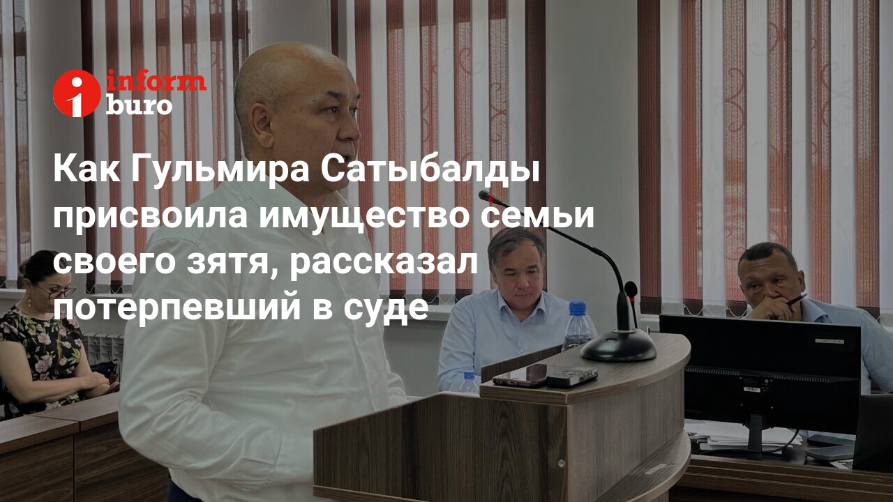 Как Гульмира Сатыбалды присвоила имущество семьи своего зятя, рассказал  потерпевший в суде | informburo.kz