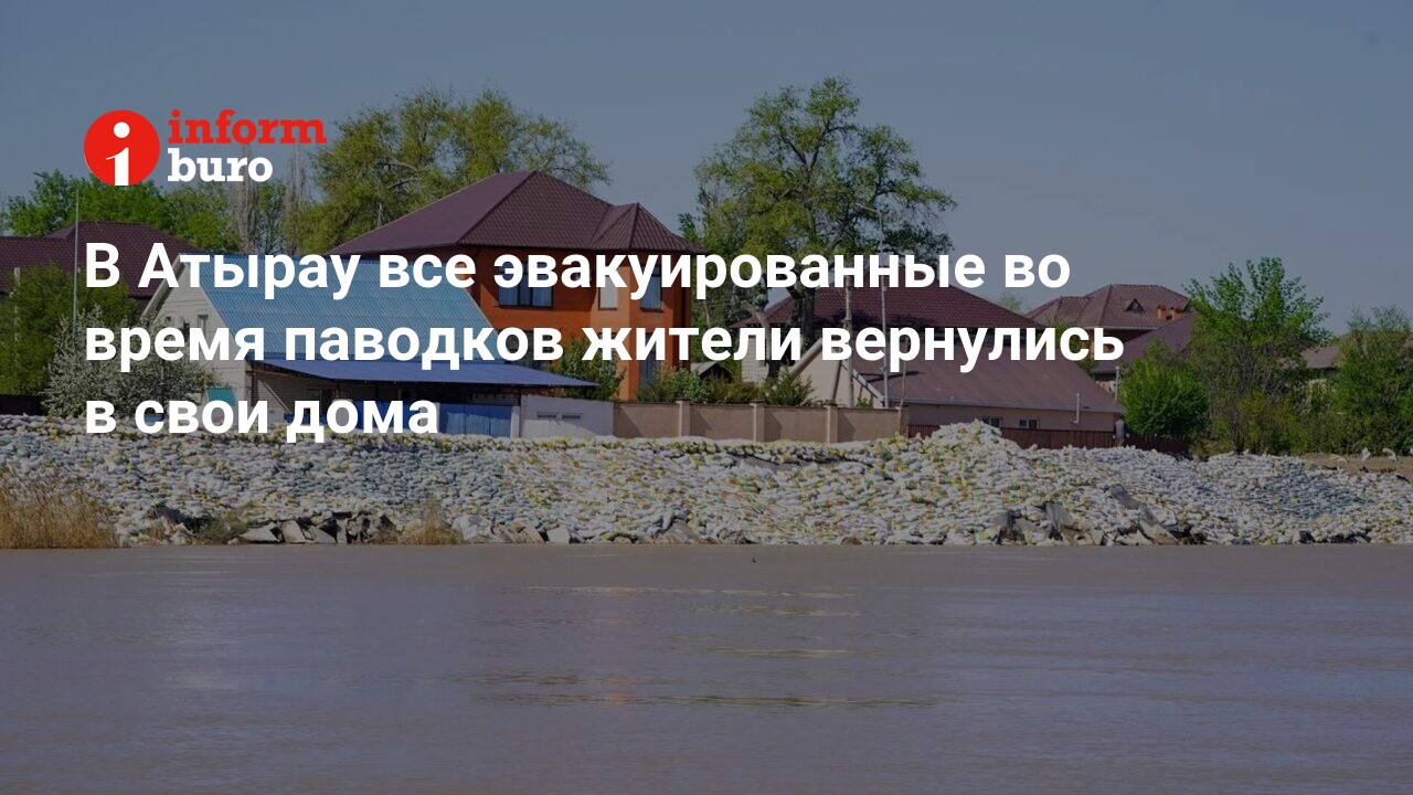 В Атырау все эвакуированные во время паводков жители вернулись в свои дома  | informburo.kz