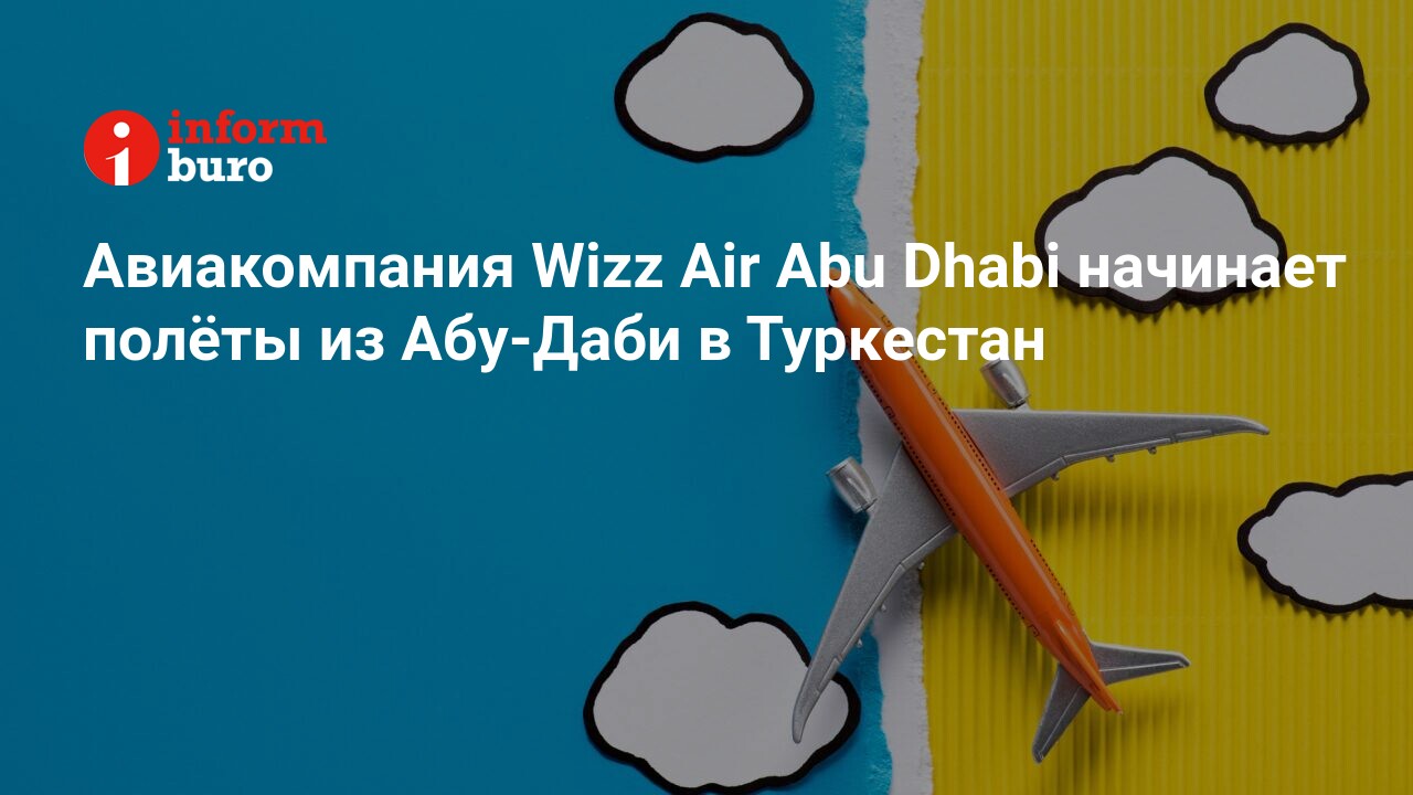 Авиакомпания Wizz Air Abu Dhabi начинает полёты из Абу-Даби в Туркестан |  informburo.kz