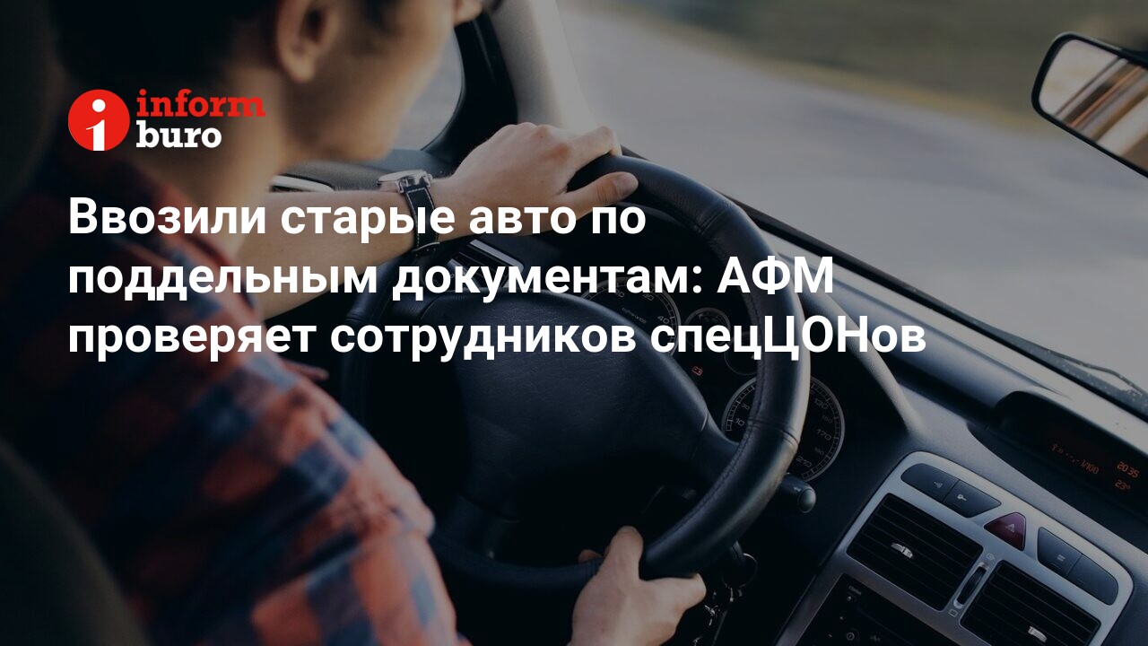 Ввозили старые авто по поддельным документам: АФМ проверяет сотрудников  спецЦОНов | informburo.kz