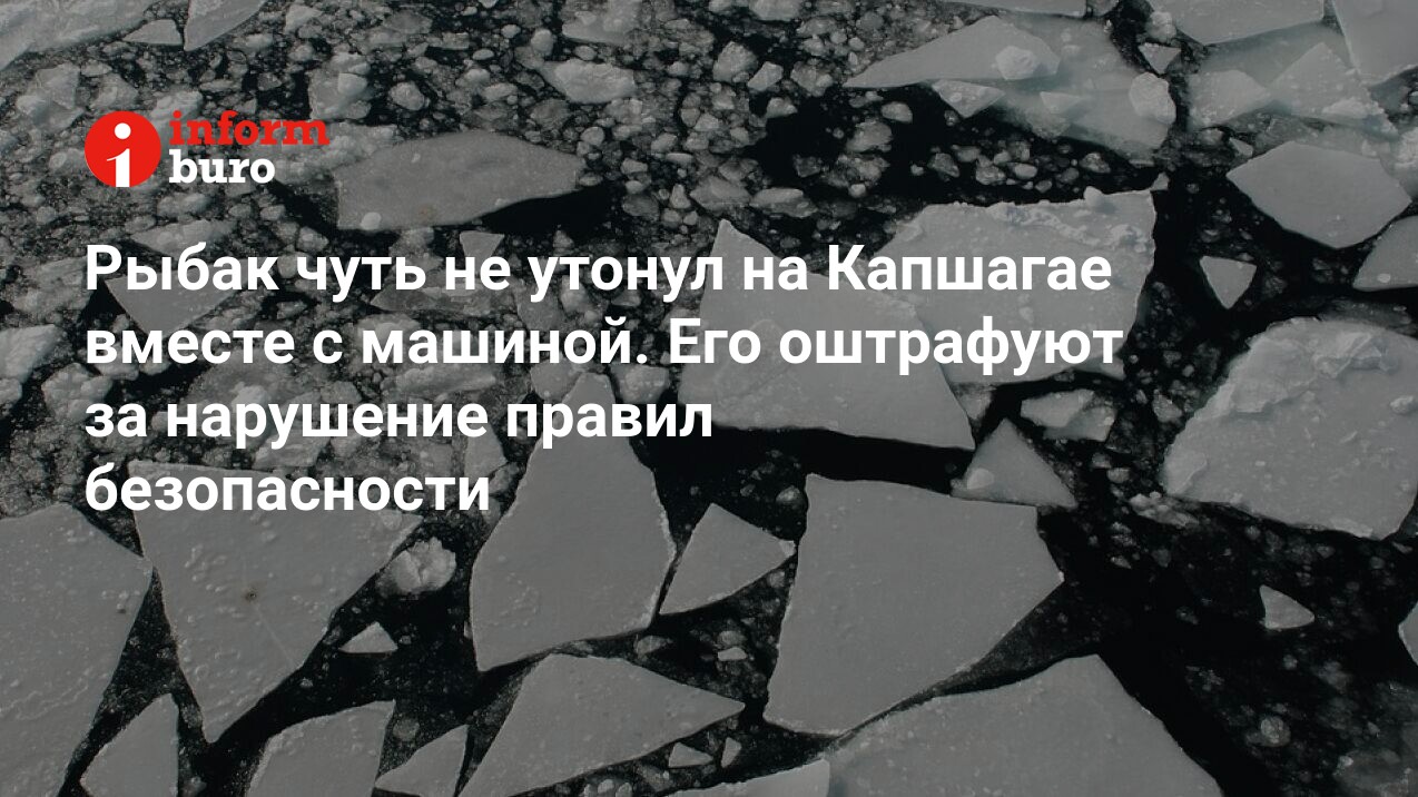 Рыбак чуть не утонул на Капшагае вместе с машиной. Его оштрафуют за  нарушение правил безопасности | informburo.kz