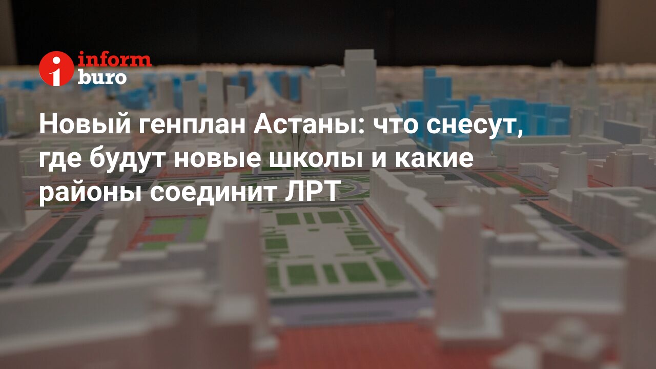 Новый генплан Астаны: что снесут, где будут новые школы и какие районы  соединит ЛРТ | informburo.kz