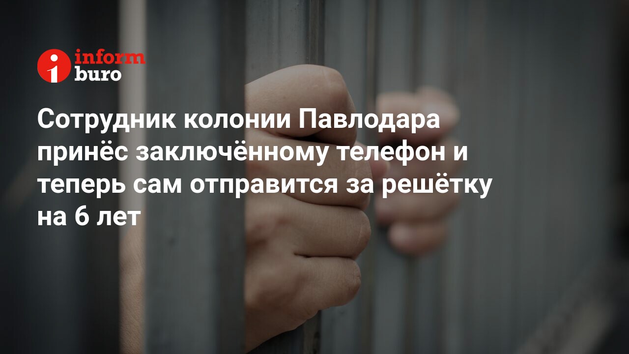 Сотрудник колонии Павлодара принёс заключённому телефон и теперь сам  отправится за решётку на 6 лет | informburo.kz