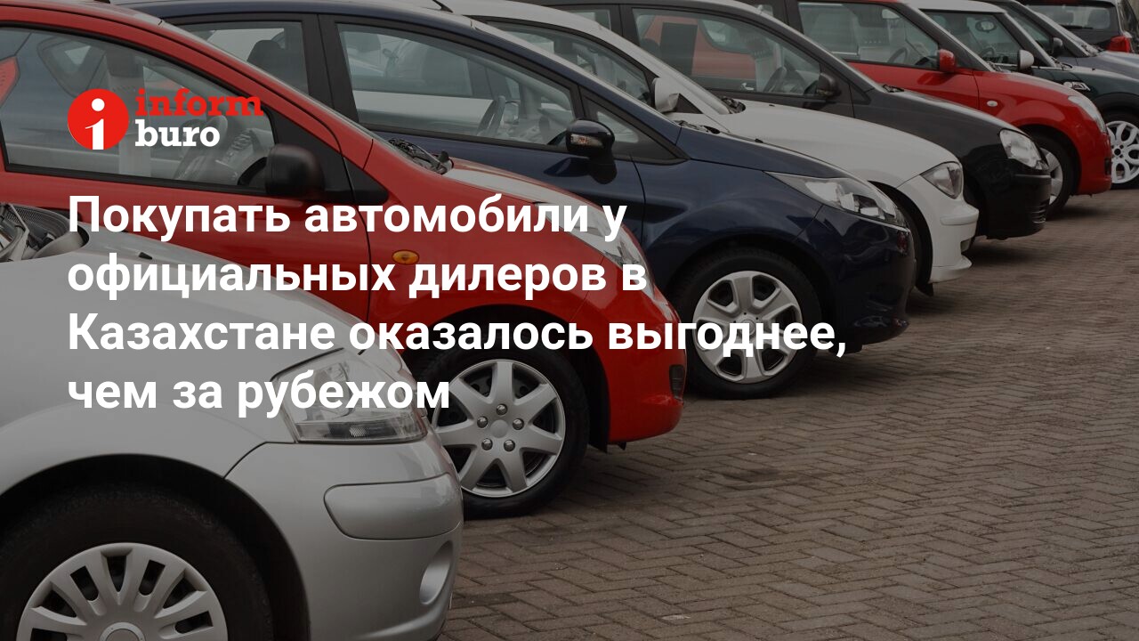 Покупать автомобили у официальных дилеров в Казахстане оказалось выгоднее,  чем за рубежом | informburo.kz