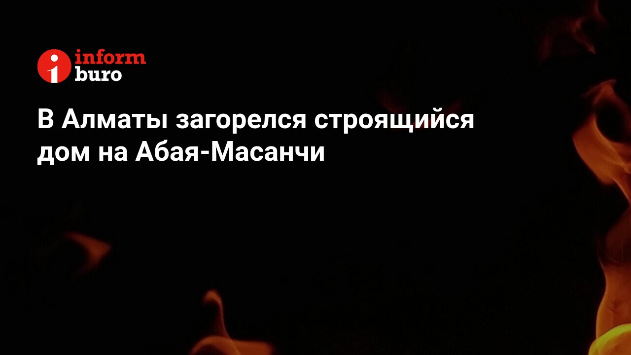 В Алматы загорелся строящийся дом на Абая-Масанчи | informburo.kz