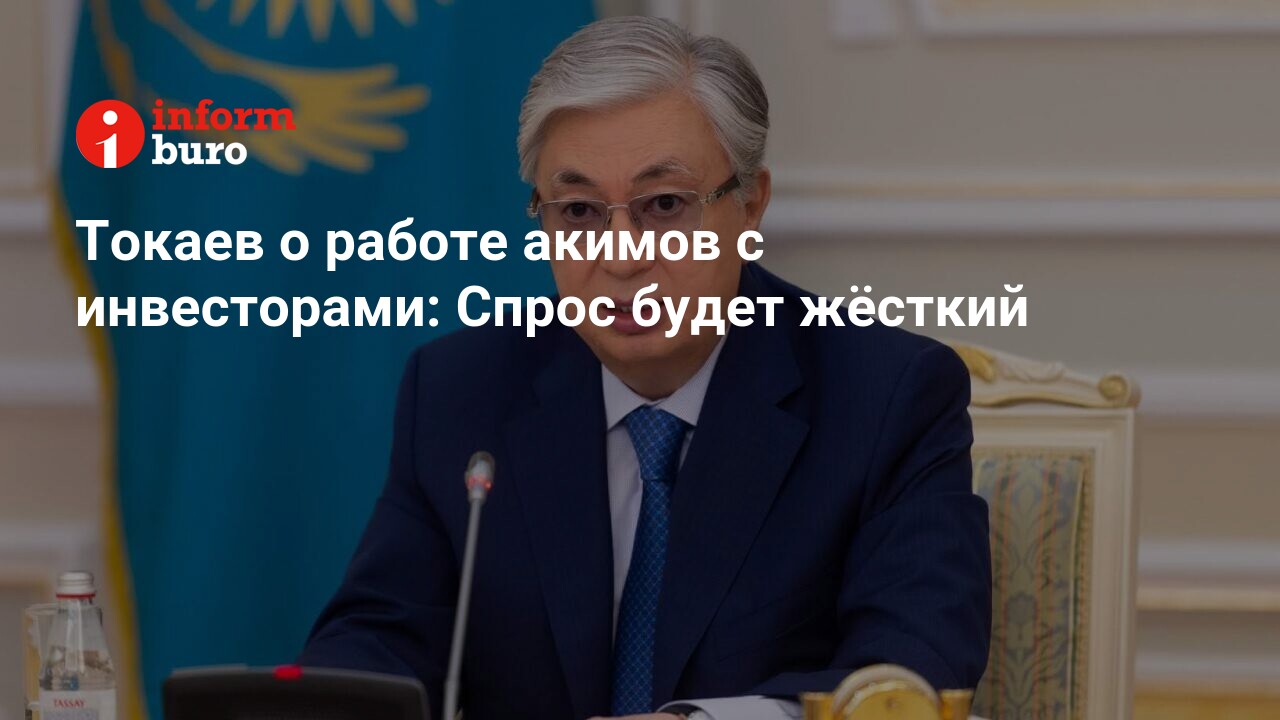 Токаев о работе акимов с инвесторами: Спрос будет жёсткий | informburo.kz