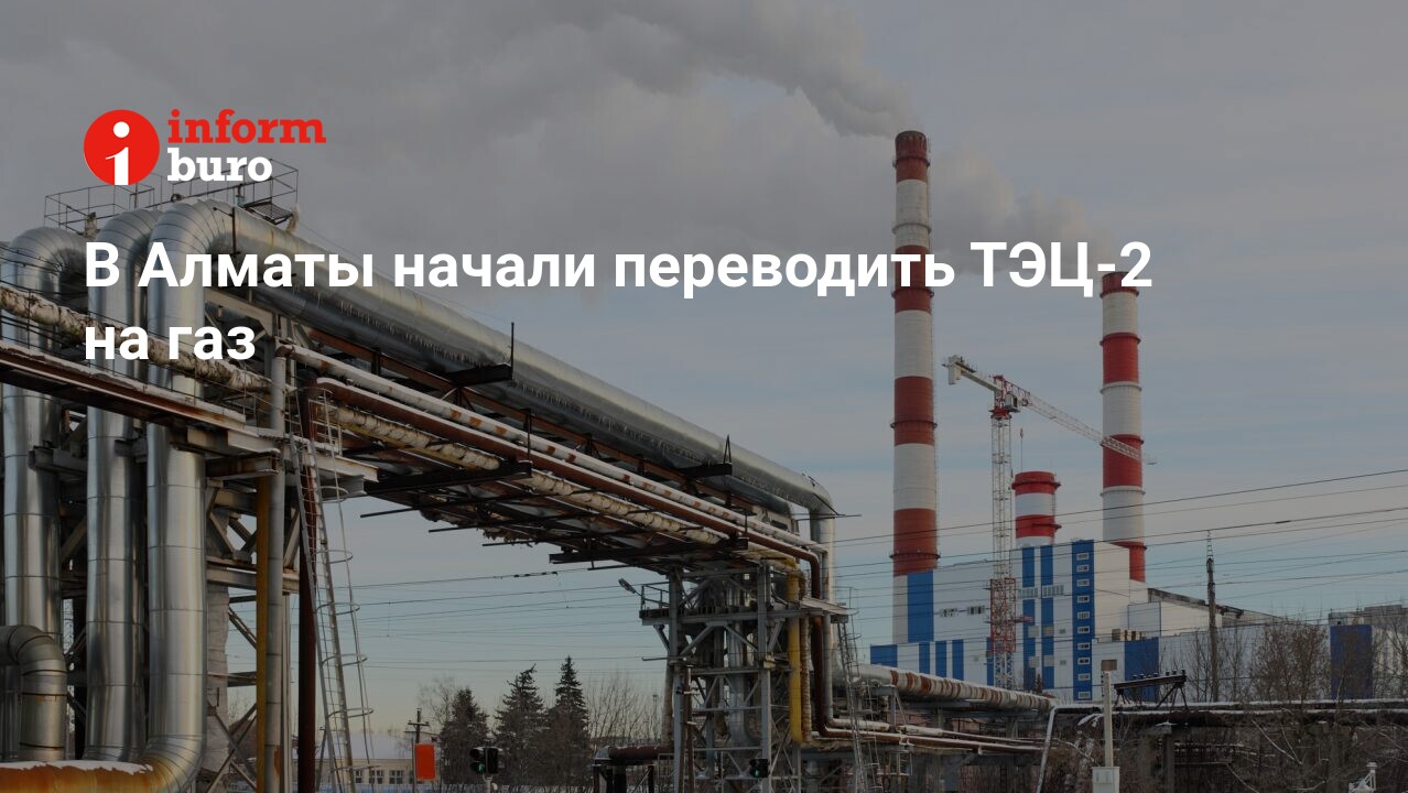 В Алматы начали переводить ТЭЦ-2 на газ | informburo.kz