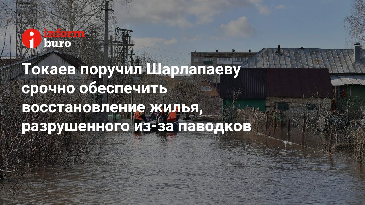 Токаев поручил Шарлапаеву срочно обеспечить восстановление жилья,  разрушенного из-за паводков | informburo.kz