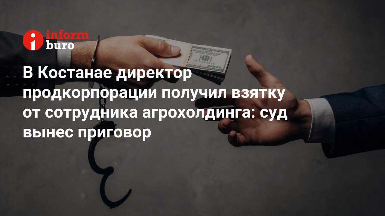 В Костанае директор продкорпорации получил взятку от сотрудника  агрохолдинга: суд вынес приговор | informburo.kz