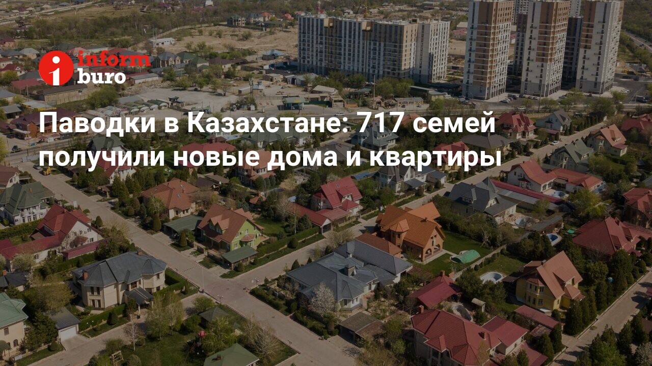 Паводки в Казахстане: 717 семей получили новые дома и квартиры | informburo. kz