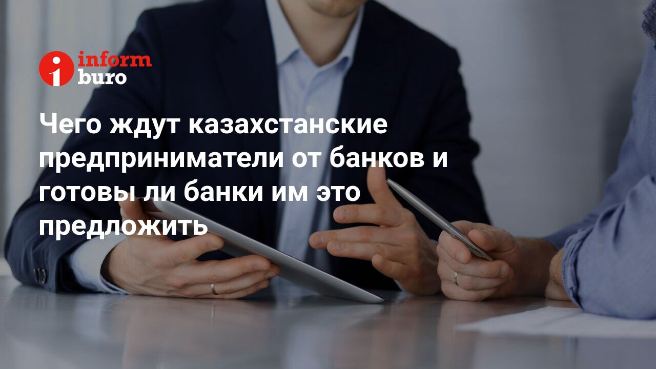 Чего ждут казахстанские предприниматели от банков и готовы ли банки им это  предложить | informburo.kz