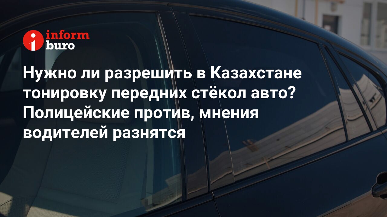 Нужно ли разрешить в Казахстане тонировку передних стёкол авто? Полицейские  против, мнения водителей разнятся | informburo.kz