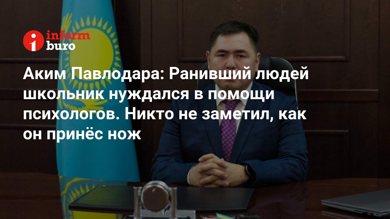 Аким Павлодара: Ранивший людей школьник нуждался в помощи психологов. Никто  не заметил, как он принёс нож | informburo.kz